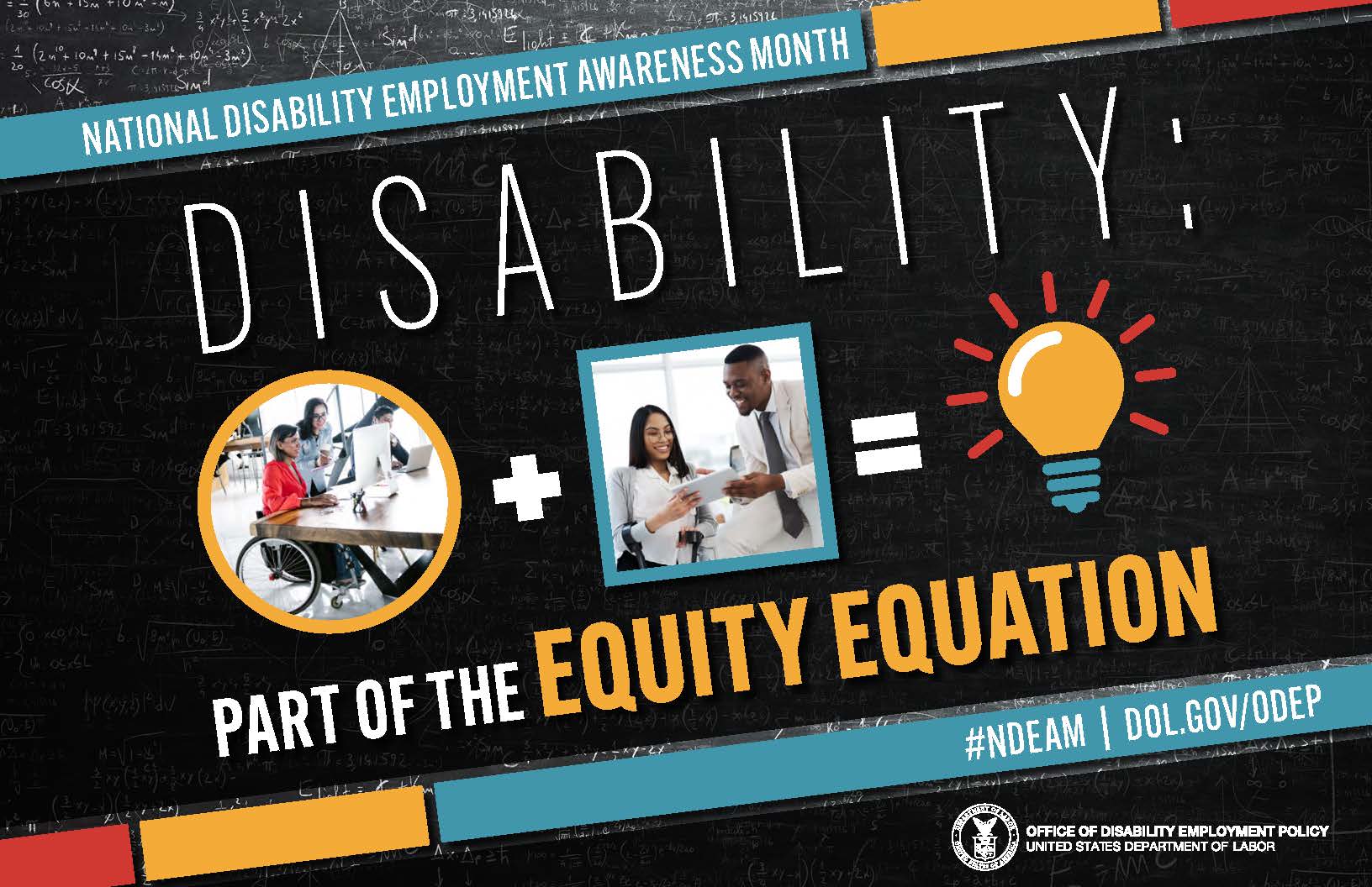 National Disability Employment Awareness Month (NDEAM) poster which  is rectangular in shape with a black colored chalkboard background overlaid with mathematical equations. In the center of the poster, on a diagonal, is a black rectangle bordered by small teal, yellow and red rectangles. It features the 2022 NDEAM theme, “Disability: Part of the Equity Equation,” along with an equation composed of several graphics: a circular photo of a woman in a wheelchair working at a computer with colleagues, followed by a plus sign, followed by a square image of a woman who uses crutches viewing a document with a colleague, followed by an equal sign, followed by a light bulb icon. Across the top of the rectangle in small, white letters are the words National Disability Employment Awareness Month. Along the bottom in small white letters is the hashtag “NDEAM” followed by ODEP’s website address, dol.gov/ODEP. In the lower right corner in white lettering is the DOL seal followed by the words “Office of Disability Employment Policy United States Department of Labor.”