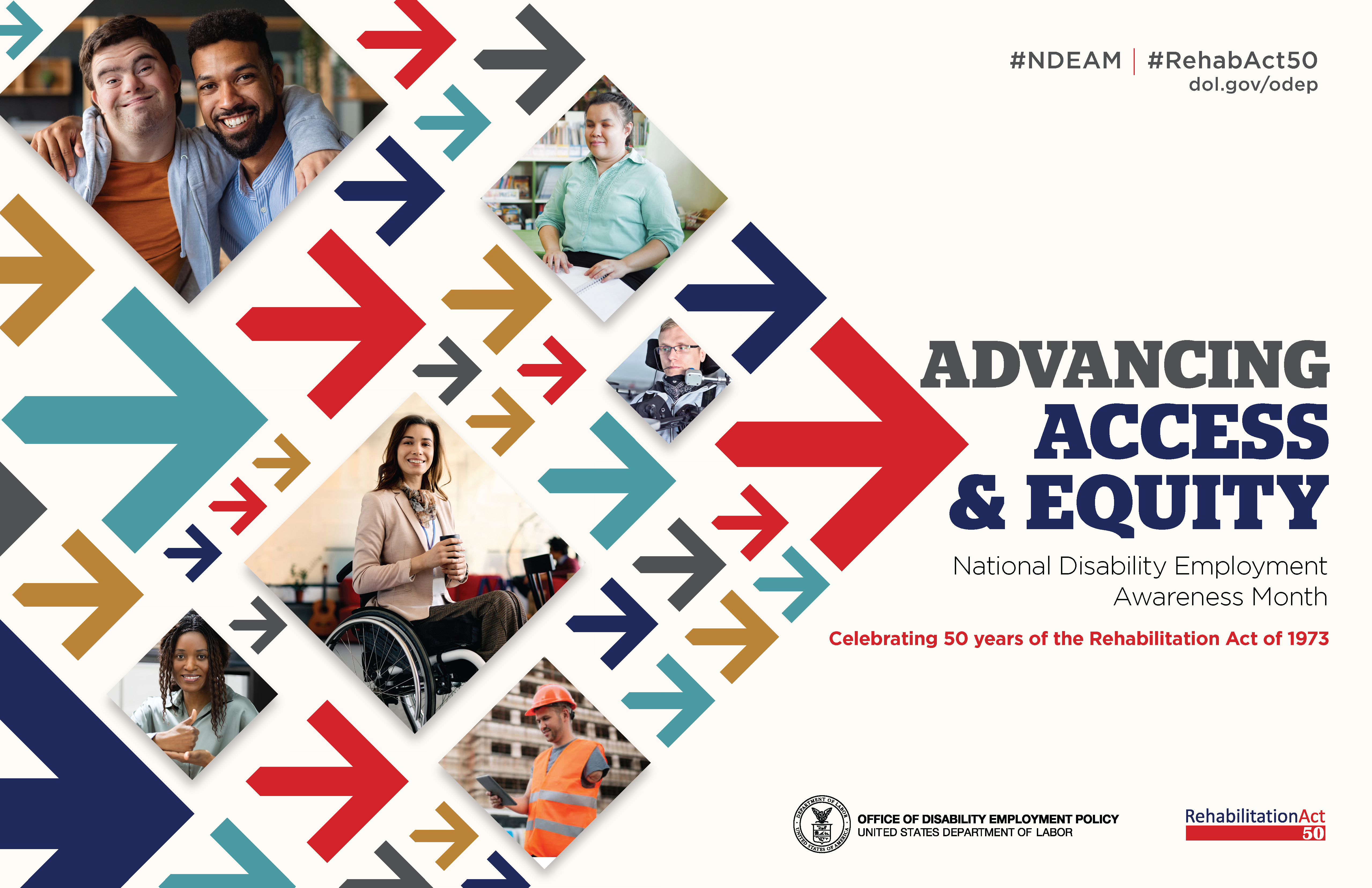 The poster is rectangular in shape with a white background. The words, “Advancing Access & Equity, National Disability Employment Awareness Month, Celebrating 50 years of the Rehabilitation Act of 1973” are placed to the right of a field of red, gray, teal, blue and yellow arrows. Mixed within the arrows are diverse images of people with disabilities in workplace settings. Along the top in small gray letters are the hashtags “NDEAM” and “RehabAct50” followed by the website address, dol.gov/ODEP. In the lower right corner is the DOL seal followed by the words “Office of Disability Employment Policy, United States Department of Labor” as well as the Rehabilitation Act 50 logo.